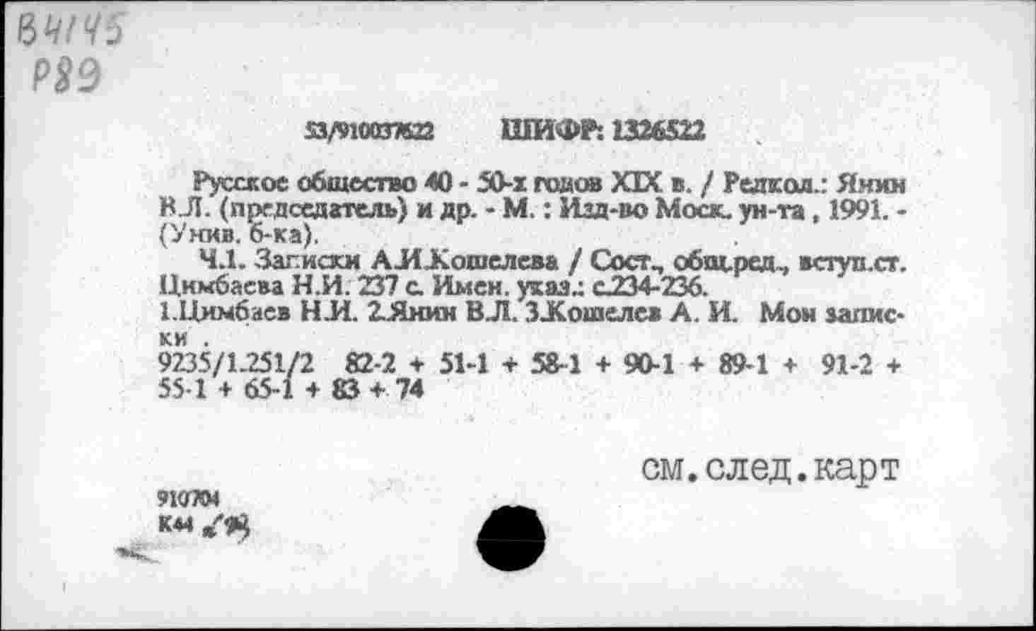 ﻿Р99
’з/’шхэтап ШИФР: 1326522
Русское общество 40 - 50-1 годив XIX в. / Редхол.: Янин ВЛ. (председатель) и др. - М.: Изд-во Моск, ун-та, 1991. -(Унив. 6-ка).
4.1. Заг.иски АШКошелева / Сост, о6щ.ред.. вступ.ст. Цккбаева Н.И. 237 с. Имен, ухаз.: с234-236.
ГЦимбаев НИ. 2..Янин ВЛ. ЗЛСошелев А. И. Мон записки .
9235/1251/2 82-2 + 51-1 + 58-1 + 90-1 + 89-1 + 91-2 + 55 1 + 65-1 + 83 + 74
91ОТМ
см. след, карт